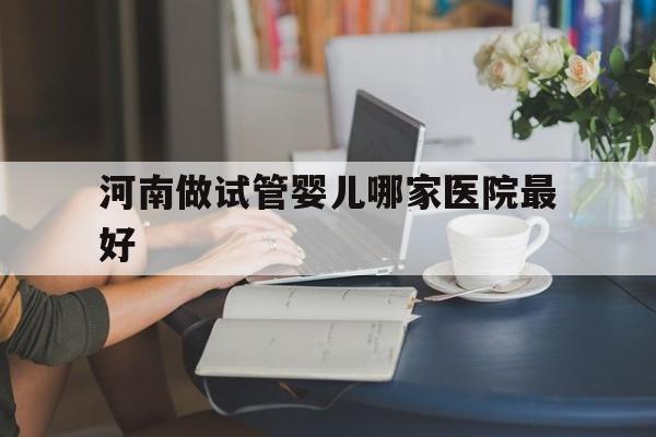 河南做试管婴儿哪家医院最好(河南试管婴儿哪家医院做的最好)